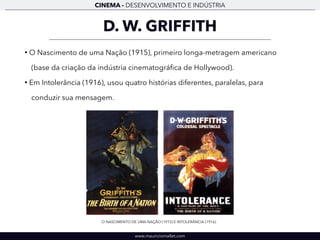 CINEMA - DESENVOLVIMENTO E INDÚSTRIA 
D. W. GRIFFITH 
• O Nascimento de uma Nação (1915), primeiro longa-metragem americano 
(base da criação da indústria cinematográfica de Hollywood). 
• Em Intolerância (1916), usou quatro histórias diferentes, paralelas, para 
conduzir sua mensagem. 
O NASCIMENTO DE UMA NAÇÃO (1915) E INTOLERÂNCIA (1916) 
www.mauriciomallet.com 
 