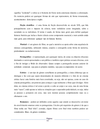 Página
12
significa "ocidental" e refere-se à fronteira do Oeste norte-americano durante a colonização.
Os westerns podem ser quaisquer formas de arte que representem, de forma romanceada,
acontecimentos desta época e região.
Ficção científica - é uma forma de ficção desenvolvida no século XIX, que lida
principalmente com o impacto da ciência, tanto verdadeira como imaginada, sobre a
sociedade ou os indivíduos. O termo é usado, de forma mais geral, para definir qualquer
fantasia literária que inclua o factor ciência como componente essencial, e num sentido ainda
mais geral, para referenciar qualquer tipo de fantasia literária.
Musical - é um género de filme, no qual a narrativa se apoia sobre uma sequência de
músicas coreografadas, utilizando música, canções e coreografia como forma de narrativa,
predominante ou exclusivamente.
Pornográfico - é representação, por quaisquer meios, de cenas ou objectos obscenos
destinados a serem apresentados a um público e também expor práticas sexuais diversas, com
o fim de instigar a libido do observador. Quase sempre a pornografia assume carácter de
actividade comercial, seja para os próprios modelos, seja para os empresários do sector.
Erótico - é um tipo de género semelhante ao pornográfico, a única diferença que os
distingue e faz com que sejam denominados de maneira diferente é o fato de no cinema
erótico haver uma história mais bem constituída, ou seja, não ser apenas, como no caso do
cinema pornográfico, um pretexto para começar o que realmente o filme quer divulgar. Além
disto, no cinema erótico é tal como o pornô, o culto ao corpo e ao sexo, mas de uma forma
mais “suave”, onde apenas se induz as situações que o espectador pode deduzir, ou seja, induz
as pessoas a pensarem em sexo, mas sem mostrar pessoas completamente nuas ou a
efectuarem o ato.
Romances - podem ser definidos como aqueles cujo enredo se desenvolve em torno
do envolvimento amoroso entre os protagonistas. Um dos pré-requisitos do género é de que o
filme tenha um "final feliz"; contudo, alguns filmes com final triste também podem ser
considerados filmes do género romântico.
 