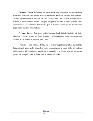 Página
13
Suspense - é como é chamado um momento no qual predomina um sentimento de
apreensão. Também é o recurso de narrativa (em ficção, não-ficção ou outro texto qualquer)
que busca provocar esse sentimento no leitor ou espectador. Por extensão, em Literatura e
Cinema, o termo suspense passou a designar um género de livros e filmes que têm como
característica o uso sistemático deste recurso para a criação de cenas que têm por objectivo
pregar sustos ou medo no espectador.
Terror ou horror - Este género está intimamente ligado à ficção fantástica e à ficção
científica. O medo é a fonte dos filmes de terror. Alguns especulam ser um dos sentimentos
que mais faz as pessoas se sentirem, vivo e livre.
Tragédia - é uma forma de drama, que se caracteriza por sua seriedade e dignidade,
frequentemente envolvendo um conflito entre um personagem e algum poder de instância
maior, como a lei, os deuses, o destino ou a sociedade. Já o Drama, tem um tom menos
pesado que a tragédia, onde o cómico pode se misturar ao trágico.
 