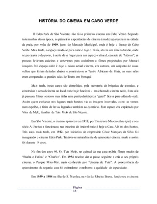 Página
14
HISTÓRIA DO CINEMA EM CABO VERDE
O Eden Park de São Vicente, não foi o primeiro cinema em Cabo Verde. Segundo
testemunhas dessa época, as primeiras experiências de cinema (mudo) apareceram na cidade
da praia, por volta de 1909, junto do Mercado Municipal, onde é hoje o Banco de Cabo
Verde. Mais tarde, o espaço muda-se para onde é hoje o Ténis, ali era um terreno baldio, onde
se praticava o desporto, á noite dava lugar para um espaço cultural, cercado de “bidons”, as
pessoas levavam cadeiras e cobertores para assistirem a filmes projectados por Manuel
Joaquim. No espaço onde é hoje o nosso actual cinema, era outrora, um conjunto de casas
velhas que foram deitadas abaixo e construiu-se o Teatro Africano da Praia, as suas salas
eram comparadas a grandes salas de Teatro em Portugal.
Mais tarde, essas casas são demolidas, pela secretaria de brigadas de estradas, e
construído o actual cinema no local onde hoje funciona - era chamado cinema novo. Esta sala
já passava filmes sonoros mas tinha uma particularidade: a “geral” ficava para além do ecrã.
Assim quem estivesse nos lugares mais baratos via as imagens invertidas, como as vemos
num espelho, e tinha de ler as legendas também ao contrário. Este espaço era explorado por
Vítor de Melo, familiar de Tuta Melo de São Vicente.
Em São Vicente, o cinema apareceu em 1919, por Francisco Mascarenhas (pai) e seu
sócio A. Freitas e funcionava nas traseiras do imóvel onde é hoje a Casa Albino dos Santos.
Três anos mais tarde, em 1922, por iniciativa do empresário César Marques da Silva foi
inaugurado o cinema Eden Park. Tratava-se naturalmente de apresentar cinema mudo e assim
foi durante 14 anos.
No fim dos anos 40, Sr. Tuta Melo, no quintal da sua casa exibia filmes mudos de
“Bucha e Estica” e “Charlot”. Em 1954 resolve dar o passo seguinte e cria o seu próprio
cinema, o Parque Mira-Mar, mais conhecido por “cinema de Tuta”. A concorrência do
aparecimento da segunda casa foi estimulante e melhorou a qualidade do espectáculo.
Em 1959 a 1984 na ilha de S. Nicolau, na vila da Ribeira Brava, funcionou o cinema
 
