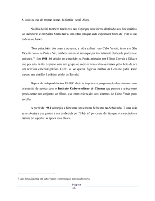 Página
15
S. José, na rua do mesmo nome, da família Areal Alves.
Na ilha do Sal também funcionou nos Espargos um cinema destinado aos funcionários
do Aeroporto e em Santa Maria havia um outro em que cada espectador tinha de levar a sua
cadeira ou banco.
“Nos princípios dos anos cinquenta, a vida cultural em Cabo Verde, tanto em São
Vicente como na Praia e Sal, conhece um novo arranque por iniciativa de clubes desportivos e
culturais.”1 Em 1961 foi criado um cineclube na Praia, animado por Filinto Correia e Silva e
que por esta razão foi preso com um grupo de nacionalistas cabo-verdianos pelo facto de ser
um activista cinematográfico. Como se vê, querer fugir às malhas da Censura podia levar
mesmo um cinéfilo à célebre prisão de Tarrafal.
Depois da independência o PAIGC decidiu imprimir à programação dos cinemas uma
orientação de acordo com o Instituto Cabo-verdiano de Cinema que passou a seleccionar
previamente um conjunto de filmes que eram oferecidos aos cinemas de Cabo Verde para
escolha.
A partir de 1981 começou a funcionar um cinema de bairro na Achadinha. É uma sala
sem cobertura que passou a ser conhecida por “Sibéria” por causa do frio que os espectadores
tinham de suportar na época mais fresca.
1 Luís Silva, Cinema em Cabo Verde: contribuição para sua história
 