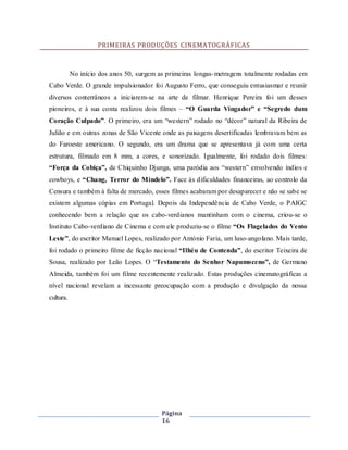 Página
16
PRIMEIRAS PRODUÇÕES CINEMATOGRÁFICAS
No início dos anos 50, surgem as primeiras longas-metragens totalmente rodadas em
Cabo Verde. O grande impulsionador foi Augusto Ferro, que conseguiu entusiasmar e reunir
diversos conterrâneos a iniciarem-se na arte de filmar. Henrique Pereira foi um desses
pioneiros, e à sua conta realizou dois filmes – “O Guarda Vingador” e “Segredo dum
Coração Culpado”. O primeiro, era um “western” rodado no “décor” natural da Ribeira de
Julião e em outras zonas de São Vicente onde as paisagens desertificadas lembravam bem as
do Faroeste americano. O segundo, era um drama que se apresentava já com uma certa
estrutura, filmado em 8 mm, a cores, e sonorizado. Igualmente, foi rodado dois filmes:
“Força da Cobiça”, de Chiquinho Djunga, uma paródia aos “western” envolvendo índios e
cowboys, e “Chang, Terror do Mindelo”. Face às dificuldades financeiras, ao controlo da
Censura e também à falta de mercado, esses filmes acabaram por desaparecer e não se sabe se
existem algumas cópias em Portugal. Depois da Independência de Cabo Verde, o PAIGC
conhecendo bem a relação que os cabo-verdianos mantinham com o cinema, criou-se o
Instituto Cabo-verdiano de Cinema e com ele produziu-se o filme “Os Flagelados do Vento
Leste”, do escritor Manuel Lopes, realizado por António Faria, um luso-angolano. Mais tarde,
foi rodado o primeiro filme de ficção nacional “Ilhéu de Contenda”, do escritor Teixeira de
Sousa, realizado por Leão Lopes. O “Testamento do Senhor Napumoceno”, de Germano
Almeida, também foi um filme recentemente realizado. Estas produções cinematográficas a
nível nacional revelam a incessante preocupação com a produção e divulgação da nossa
cultura.
 