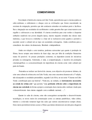 Página
17
COMENTÁRIOS
Em relação á história do cinema em Cabo Verde, apercebemos que o cinema ajudou os
cabo-verdianos a enfrentarem o choque com as civilizações que foram encontrando na
aventura da emigração, permitiu que não sentissem estranhos em nenhum porto e facilitou-
lhes a integração nas sociedades de acolhimento e ainda garantiu-lhes que conservassem com
orgulho e cultivassem a sua identidade. O cinema contribuiu para criar sonhos e despertar
ambições saudáveis nos jovens daquela época, mesmo naqueles oriundos das classes mais
modestas, o que levou-os a trabalhar e a lutar até se realizarem como quadros e permitir a
ascensão social e cultural até ao topo em sociedades estrangeiras. Ainda contribuiu para a
consciência dos valores da democracia, liberdade e independência.
Ainda em relação a esta temática, podemos acrescentar que quanto á produção de
filmes, houve sempre uma tentativa de fazer algo, mas por falta de condições financeiras
nunca foi possível. As poucas produções existentes, ou dependem (eram) de iniciativas
privadas ou estrangeiras. Entretanto, é nula, a comparticipação, o incentivo de produções
cinematográficas e a consciencialização da importância do cinema como valor cultural por
parte do Estado.
Pretendeu-se realizar um festival de cinema, com objectivo de promover debates, de
criar uma cultura de sétima arte em Cabo Verde, mas estes encontros duraram até a 3ª edição,
não alcançando os resultados pretendidos, segundo Luís Silva, no seu texto “Cinema em Cabo
Verde: contribuição para sua história”, “Falta-nos, na verdade, os instrumentos necessários
ao estudo da sétima arte” que permita “uma profunda reflexão sobre a importância do
cinema nas sociedade de forma a propor a construção dum cinema cabo-verdiano virado para
o desenvolvimento dum cinema engajado com a realidade nacional, …”.
Quanto às salas de cinema, estas não conseguiram acompanhar o desenvolvimento
tecnológico, os novos meios de comunicação como: as antenas parabólicas, vídeo clubes,
internet e a televisão tomaram lugar das salas que outrora encontravam-se sempre cheias.
Estes meios permitiram termos acesso a filmes que dantes demoravam um mês para chegarem
 