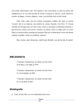 Página
18
num tempo relativamente curto. Não obstante a esta concorrência, as salas de cinema não
readaptaram-se, na sua infra-estrutura de forma a tornarem-se atractiva, como alternativa,
serviram de aluguer a eventos religiosos, como o caso do Éden Park em São Vicente.
Cabo verde, sendo uma das colónias portuguesas, também não fugiu ao quesito
“censura” não só na imprensa, mas também no cinema. Segundo, Luís Silva “A Censura
instalada em Portugal como em Cabo Verde, cortava as passagens consideradas polémicas, o
que provocava muitas vezes gritos e assobios no cinema, fixava as idades para ver certos
filmes ou mesmo proibia a passagem de qualquer filme que evidentemente tivesse uma grande
aceitação do público devido aos problemas expostos.”
Hoje, vivemos numa democracia, onde há mais liberdade, mas não há salas de cinema!
BIBLIOGRAFIA
1º Encontros Internacionais do cinema de Cabo Verde
29 de Maio a 5 de Junho de 1999
2º Encontros Internacionais do cinema de Cabo Verde
21 a 28 de Outubro de 2000
3º Encontros Internacionais do cinema de Cabo verde
25 a 31 de Maio de 2002
Webliografia
 Textos de Luís Silva em www.islasdecaboverde.com.ar
 