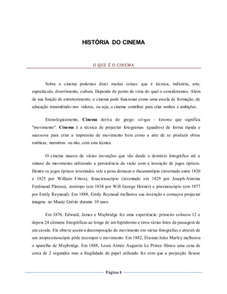 Página4
HISTÓRIA DO CINEMA
O QUE É O CINEMA
Sobre o cinema podemos dizer muitas coisas: que é técnica, indústria, arte,
espectáculo, divertimento, cultura. Depende do ponto de vista do qual o consideramos. Além
de sua função de entretenimento, o cinema pode funcionar como uma escola de formação, de
educação transmitindo-nos valores, ou seja, o cinema contribui para criar sonhos e ambições.
Etimologicamente, Cinema deriva do grego: κίνημα - kinema que significa
"movimento". Cinema é a técnica de projectar fotogramas (quadros) de forma rápida e
sucessiva para criar a impressão de movimento bem como a arte de se produzir obras
estéticas, narrativas ou não, com esta técnica.
O cinema nasceu de várias inovações que vão desde o domínio fotográfico até a
síntese do movimento utilizando a persistência da visão com a invenção de jogos ópticos.
Dentre os jogos ópticos inventados vale a pena destacar o thaumatrópio (inventado entre 1820
e 1825 por William Fitton), fenacistoscópio (inventado em 1829 por Joseph-Antoine
Ferdinand Plateau), zootropo (em 1834 por Will George Horner) e praxinoscópio (em 1877
por Emily Reynaud). Em 1888, Emily Reynaud melhorou sua invenção e começou projectar
imagens no Musée Grévin durante 10 anos.
Em 1876, Edward, James e Muybridge fez uma experiência: primeiro colocou 12 e
depois 24 câmaras fotográficas ao longo de um hipódromo e tirou várias fotos da passagem de
um cavalo. Ele obteve assim a decomposição do movimento em várias fotografias e através de
um zoopraxinoscópio pôde recompor o movimento. Em 1882, Étienne-Jules Marley melhorou
o aparelho de Muybridge. Em 1888, Louis Aimée Augustin Le Prince filmou uma cena de
cerca de 2 segundos mas a fragilidade do papel utilizado fez com que a projecção ficasse
 
