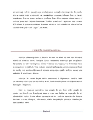 Página6
em tecnologia e efeitos especiais que revolucionaram a criação cinematográfica do mundo,
sem no entanto perder seu encanto, sua capacidade de comunicar, informar, fazer rir, chorar,
emocionar e fazer as pessoas sonharem com bons filmes. Com certeza o cinema merece o
título de sétima arte, e alguns filmes como “E tudo o vento levou” chegaram a levar cerca de
120 milhões de pessoas aos cinemas do mundo inteiro, se emocionando com a linda história
de amor vivida por Vivian Leigh e Clark Gable.
PRODUÇÃO CINEMATOGRÁFICA
Produção cinematográfica é o processo de fazer um filme, de uma ideia inicial de
história ou escrita do roteiro, filmagem, edição e finalmente distribuição para um público.
Tipicamente isso envolve um grande número de pessoas e o processo pode demorar de meses
a anos para ser completado. Uma produção cinematográfica pode ocorrer em qualquer lugar
do mundo, com grandes diferenças de contexto económico, social e político, usando uma
variedade de tecnologias e técnicas.
Produção de cinema requer muito planeamento e organização. Deve-se fazer
um roteiro de tudo o que será necessário no set, desde alimentação até os equipamentos de
iluminação e maquinaria.
Entre os processos necessários para criação de um filme estão: criação do
roteiro, storyboards com desenhos de todas as cenas para facilitar na preparação do set,
planeamento, equipe técnica, elenco, preparação do set, cenários, captação das imagens
internas e externas, filmagem, trilha sonora, edição, pós-produção, promoção e distribuição,
além de muitos outros.
 