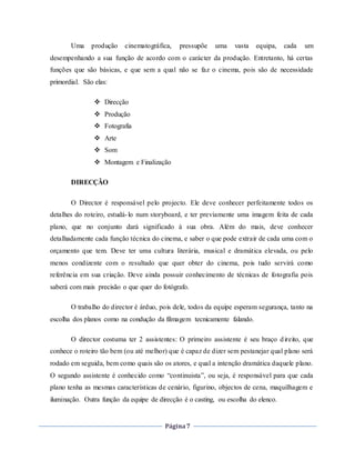 Página7
Uma produção cinematográfica, pressupõe uma vasta equipa, cada um
desempenhando a sua função de acordo com o carácter da produção. Entretanto, há certas
funções que são básicas, e que sem a qual não se faz o cinema, pois são de necessidade
primordial. São elas:
 Direcção
 Produção
 Fotografia
 Arte
 Som
 Montagem e Finalização
DIRECÇÃO
O Director é responsável pelo projecto. Ele deve conhecer perfeitamente todos os
detalhes do roteiro, estudá-lo num storyboard, e ter previamente uma imagem feita de cada
plano, que no conjunto dará significado à sua obra. Além do mais, deve conhecer
detalhadamente cada função técnica do cinema, e saber o que pode extrair de cada uma com o
orçamento que tem. Deve ter uma cultura literária, musical e dramática elevada, ou pelo
menos condizente com o resultado que quer obter do cinema, pois tudo servirá como
referência em sua criação. Deve ainda possuir conhecimento de técnicas de fotografia pois
saberá com mais precisão o que quer do fotógrafo.
O trabalho do director é árduo, pois dele, todos da equipe esperam segurança, tanto na
escolha dos planos como na condução da filmagem tecnicamente falando.
O director costuma ter 2 assistentes: O primeiro assistente é seu braço direito, que
conhece o roteiro tão bem (ou até melhor) que é capaz de dizer sem pestanejar qual plano será
rodado em seguida, bem como quais são os atores, e qual a intenção dramática daquele plano.
O segundo assistente é conhecido como “continuista”, ou seja, é responsável para que cada
plano tenha as mesmas características de cenário, figurino, objectos de cena, maquilhagem e
iluminação. Outra função da equipe de direcção é o casting, ou escolha do elenco.
 