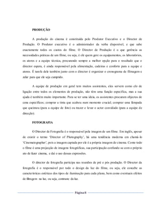 Página8
PRODUÇÃO
A produção do cinema é constituída pelo Produtor Executivo e o Director de
Produção. O Produtor executivo é o administrador da verba disponível, e que sabe
exactamente todos os custos do filme. O Director de Produção é o que gerência as
necessidades práticas de um filme, ou seja, é ele quem gere os equipamentos, os laboratórios,
os atores e a equipe técnica, procurando sempre a melhor opção para o resultado que o
director espera, é ainda responsável pela alimentação, cadeiras e conforto para a equipe e
atores. É tarefa dele também junto com o director é organizar o cronograma de filmagem e
zelar para que ele seja cumprido.
A equipe de produção em geral tem muitos assistentes, eles servem como elo de
ligação entre todos os elementos de produção, não têm uma função específica, mas a sua
ajuda é também muito importante. Para se ter uma ideia, os assistentes procuram objectos de
cena específicos; comprar a tinta que acabou num momento crucial; comprar uma lâmpada
que queimou (para a equipe de foto) ou trazer e levar o actor convidado (para a equipe de
direcção).
FOTOGRAFIA
O Director de Fotografia é o responsável pela imagem de um filme. Em inglês, apesar
de existir o termo ‘Director of Photography’, há uma tendência moderna em chamá-lo
‘Cinematographer’, pois a imagem captada por ele é a própria imagem do cinema. Como todo
o filme é uma projecção de imagens fotográficas, sua participação confunde-se com o próprio
ato de fazer cinema, e daí o uso dessas expressões.
O director de fotografia participa nas reuniões de pré e pós produção. O Director da
fotografia é o responsável por todo o design da luz do filme, ou seja, ele concebe as
características estéticas dos tipos de iluminação para cada plano, bem como eventuais efeitos
de filtragem na luz, ou seja, contraste da luz.
 