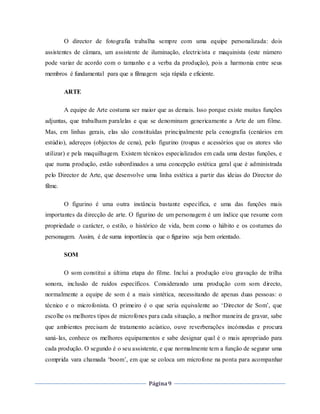 Página9
O director de fotografia trabalha sempre com uma equipe personalizada: dois
assistentes de câmara, um assistente de iluminação, electricista e maquinista (este número
pode variar de acordo com o tamanho e a verba da produção), pois a harmonia entre seus
membros é fundamental para que a filmagem seja rápida e eficiente.
ARTE
A equipe de Arte costuma ser maior que as demais. Isso porque existe muitas funções
adjuntas, que trabalham paralelas e que se denominam genericamente a Arte de um filme.
Mas, em linhas gerais, elas são constituídas principalmente pela cenografia (cenários em
estúdio), adereços (objectos de cena), pelo figurino (roupas e acessórios que os atores vão
utilizar) e pela maquilhagem. Existem técnicos especializados em cada uma destas funções, e
que numa produção, estão subordinados a uma concepção estética geral que é administrada
pelo Director de Arte, que desenvolve uma linha estética a partir das ideias do Director do
filme.
O figurino é uma outra instância bastante específica, e uma das funções mais
importantes da direcção de arte. O figurino de um personagem é um índice que resume com
propriedade o carácter, o estilo, o histórico de vida, bem como o hábito e os costumes do
personagem. Assim, é de suma importância que o figurino seja bem orientado.
SOM
O som constitui a última etapa do filme. Inclui a produção e/ou gravação de trilha
sonora, inclusão de ruídos específicos. Considerando uma produção com som directo,
normalmente a equipe de som é a mais sintética, necessitando de apenas duas pessoas: o
técnico e o microfonista. O primeiro é o que seria equivalente ao ‘Director de Som’, que
escolhe os melhores tipos de microfones para cada situação, a melhor maneira de gravar, sabe
que ambientes precisam de tratamento acústico, ouve reverberações incómodas e procura
saná-las, conhece os melhores equipamentos e sabe designar qual é o mais apropriado para
cada produção. O segundo é o seu assistente, e que normalmente tem a função de segurar uma
comprida vara chamada ‘boom’, em que se coloca um microfone na ponta para acompanhar
 