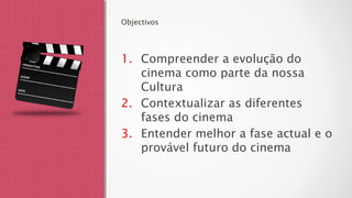 Objectivos
1. Compreender a evolução do
cinema como parte da nossa
Cultura
2. Contextualizar as diferentes
fases do cinema
3. Entender melhor a fase actual e o
provável futuro do cinema
 