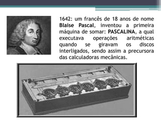 1642: um francês de 18 anos de nomeBlaise Pascal, inventou a primeiramáquina de somar: PASCALINA, a qualexecutavaoperaçõesaritméticasquando se giravamos discos interligados, sendoassim a precursora das calculadorasmecânicas.