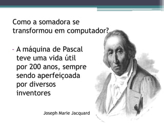 Como a somadora se transformou em computador?A máquina de Pascal teve uma vida útil por 200 anos, sempre sendo aperfeiçoada por diversos inventoresJosephMarieJacquard