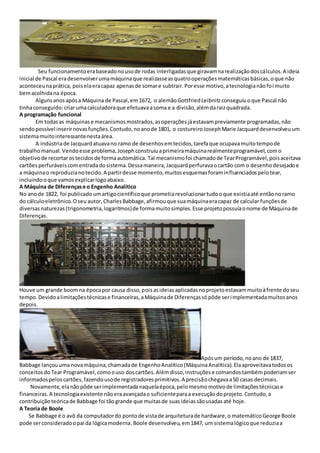 Seu funcionamentoerabaseadonousode rodas interligadasque giravamnarealizaçãodoscálculos.A ideia
inicial de Pascal eradesenvolverumamáquinaque realizasseasquatrooperaçõesmatemáticasbásicas,oque não
aconteceunaprática, poiselaeracapaz apenasde somare subtrair.Poresse motivo,atecnologianãofoi muito
bemacolhidana época.
Algunsanosapósa Máquina de Pascal,em1672, o alemãoGottfriedLeibnitzconseguiuoque Pascal não
tinhaconseguido:criarumacalculadoraque efetuavaasoma e a divisão,alémdaraizquadrada.
A programação funcional
Em todasas máquinase mecanismosmostrados,asoperaçõesjáestavampreviamente programadas,não
sendopossível inserirnovasfunções.Contudo,noanode 1801, o costureiroJosephMarie Jacquarddesenvolveuum
sistemamuitointeressantenestaárea.
A indústriade Jacquardatuavano ramo de desenhosemtecidos,tarefaque ocupavamuitotempode
trabalhomanual.Vendoesse problema,Josephconstruiuaprimeiramáquinarealmenteprogramável,como
objetivode recortarostecidosde formaautomática. Tal mecanismofoi chamadode TearProgramável,poisaceitava
cartõesperfuráveiscomentradadosistema.Dessamaneira,Jacquardperfuravaocartão com o desenhodesejadoe
a máquinao reproduzianotecido.A partirdesse momento,muitosesquemasforaminfluenciadospelotear,
incluindooque vamosexplicarlogoabaixo.
A Máquina de Diferençase o Engenho Analítico
No anode 1822, foi publicadoumartigocientíficoque prometiarevolucionartudooque existiaaté entãonoramo
do cálculoeletrônico.Oseu autor,CharlesBabbage,afirmouque suamáquinaeracapaz de calcular funçõesde
diversasnaturezas(trigonometria,logaritmos)de formamuitosimples.Esse projetopossuíaonome de Máquinade
Diferenças.
Houve um grande boomna épocapor causa disso,poisasideiasaplicadasnoprojetoestavammuitoàfrente doseu
tempo.Devidoalimitaçõestécnicase financeiras,aMáquinade Diferençassópôde serimplementadamuitosanos
depois.
Apósum período,noano de 1837,
Babbage lançouuma novamáquina,chamadade EngenhoAnalítico(MáquinaAnalítica).Elaaproveitavatodosos
conceitosdoTear Programável,comoouso doscartões.Alémdisso,instruçõese comandostambémpoderiamser
informadospeloscartões,fazendousode registradoresprimitivos.A precisãochegavaa50 casas decimais.
Novamente,elanãopôde serimplementadanaquelaépoca,pelomesmomotivode limitaçõestécnicase
financeiras.A tecnologiaexistente nãoeraavançadao suficienteparaa execuçãodoprojeto.Contudo,a
contribuição teóricade Babbage foi tãogrande que muitasde suasideiassãousadasaté hoje.
A Teoria de Boole
Se Babbage é o avô da computadordo pontode vistade arquiteturade hardware,o matemáticoGeorge Boole
pode serconsideradoopai da lógicamoderna.Boole desenvolveu,em1847, um sistemalógicoque reduziaa
 