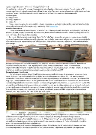 representaçãode valoresatravésde doisalgarismos:0ou 1.
Em sua teoria,onúmero“1” temsignificadoscomo:ativo,ligado,existente,verdadeiro.Poroutrolado,o “0”
representaoinverso: nãoativo,desligado,nãoexistente,falso.Pararepresentarvaloresintermediários,como“mais
ou menos”ativo,é possível usardoisoumaisalgarismos(bits) paraa representação.Porexemplo:
00 – desligado
01 – carga baixa
10 – carga moderada
11 – carga alta
Todo o sistemalógicodoscomputadoresatuais,inclusiveodoqual você está usando,usaa teoriade Boole de
formaprática. Para maisinformaçõessobre oassunto,visite esteartigo.
Máquina de Hollerith
O conceitode cartõesdesenvolvidosnamáquinade TearProgramável tambémfoi muitoútil paraa realização
do censode 1890, nosEstados Unidos.Nessaocasião,HermannHollerithdesenvolveuumamáquinaque acelerava
todoo processode computação dosdados.
Em vezda clássicacanetapara marcar X em“sim” e “não” para perguntascomosexoe idade,osagentesdo
censoperfuravamessasopçõesnoscartões.Uma vezque os dadosfossemcoletados,oprocessode computaçãoda
informaçãodemorouaproximadamente 1/3docomum. Foi praticamente umarevoluçãonamaneirade coletade
informações.
Aproveitandotodoosucessoocasionadoporsua máquina,Hollerithfundousuaprópriaempresa,aTabulation
Machine Company,noano de 1896. Apósalgumasfusõescomoutras empresase anosnocomando do
empreendimento,Hoolerithveioafalecer.Quandoumsubstitutoassumiuoseulugar,em1916, o nome da empresa
foi alteradopara Internacional BusinessMachine,amundialmente famosaIBM.
Computadorespré-modernos
Na primeirametade doséculoXX,várioscomputadoresmecânicosforamdesenvolvidos,sendoque,como
passar dotempo,componenteseletrônicosforamsendoadicionadosaosprojetos.Em1931, VannevarBush
implementouumcomputadorcomumaarquiteturabináriapropriamentedita,usandoosbits0 e 1. A base decimal
exigiaque aeletricidade assumisse10 voltagensdiferentes,oque eramuito difícil de sercontrolado.Porisso,Bush
fezusoda lógicade Boole,onde somentedoisníveisde voltagemjáeramsuficientes. A SegundaGuerraMundial foi
um grande incentivonodesenvolvimentode computadores,vistoque asmáquinasestavamse tornando maisúteis
emtarefasde desencriptaçãode mensagensinimigase criaçãode novasarmas mais inteligentes.Entre osprojetos
desenvolvidosnesse período,oque maisse destacoufoi oMark I,no ano de 1944, criadopelaUniversidade de
Harvard (EUA),e o Colossus,em1946, criado por AllanTuring.
Sendouma das figurasmaisimportantesdacomputação,AllanTuringfocousuapesquisanadescobertade
problemasformaise práticosque poderiamserresolvidosatravésde computadores.Paraaqueles que
apresentavamsolução,foi criadaafamosateoriada “Máquina de Turing”,que,atravésde um númerofinitode
operações,resolviaproblemascomputacionaisde diversasordens.A máquinade Turingfoi colocadaemprática
atravésdo computadorColosssus,citadoacima.
Computaçãomoderna.A computação modernapode serdefinidapelousode computadoresdigitais,que não
utilizamcomponentesanalógicoscombase de seufuncionamento.Elapode serdivididaemváriasgerações.
 