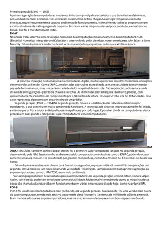 Primeirageração(1946 — 1959)
A primeirageraçãode computadoresmodernostinhacomprincipal característicaousode válvulaseletrônicas,
possuindodimensõesenormes.Elesutilizavamquilômetrosde fios,chegandoaatingirtemperaturasmuito
elevadas,oque frequentemente causavaproblemasde funcionamento.Normalmente,todososprogramaseram
escritosdiretamentenalinguagemde máquina.Existiramváriasmáquinasdessaépoca,contudo,vamosfocarno
ENIAC,que foi a maisfamosade todas.
ENIAC
No anode 1946, ocorreu umarevoluçãonomundoda computação com o lançamentodocomputadorENIAC
(Electrical Numerical IntegratorandCalculator),desenvolvidopeloscientistasnorte-americanosJohnEckerte John
Mauchly.Esta máquinaera emtorno de mil vezesmaisrápidaque qualqueroutraque existianaépoca.
A principal inovaçãonestamáquinaé a computaçãodigital,muitosuperioraosprojetosmecânicos-analógicos
desenvolvidosaté então.ComoENIAC,a maioriadasoperaçõeserarealizadasema necessidadede movimentar
peçasde formamanual,massim pelaentradade dadosno painel de controle.Cadaoperaçãopodiaseracessada
atravésde configurações-padrãode chavese switches. Asdimensõesdestamáquinasãomuitograndes,com
aproximadamente 25metrosde comprimentopor5,50 metrosde altura. O seupesototal erade 30 toneladas.Esse
valorrepresentaalgocomoum andarinteirode umprédio.
Segundageração(1959 — 1964)Na segundageração,houve a substituiçãodas válvulaseletrônicaspor
transístores,oque diminiuemmuitotamanhodohardware.A tecnologiade circuitosimpressostambémfoi criada,
evitandoque osfiose cabos elétricosficassemespalhadosportodolugar.É possível dividiroscomputadoresdesta
geração emduasgrandescategorias:supercomputadorese minicomputadores.
IBM
7030O IBM7030, tambémconhecidoporStrech,foi o primeirosupercomputadorlançadonasegundageração,
desenvolvidopelaIBM.Seutamanhoerabemreduzidocomparadocommáquinascomoo ENIAC,podendoocupar
somente umasalacomum.Ele era utilzadoporgrandescompanhias,custandoemtornode 13 milhõesde dólaresna
época.
Esta máquinaexecutavacálculosnacasa dosmicrossegundos,oque permitiaaté ummilhãode operaçõespor
segundo.Dessamaneira,umnovopatamarde velocidade foi atingido.Comparadocomosdaprimeirageração,os
supercomputadores,comooIBM 7030, eram maisconfiáveis.
Váriaslinguagensforamdesenvolvidasparaoscomputadoresde segundageração,comoFortran,Cobol e Algol.
Assim,softwaresjápoderiam sercriadoscommaisfacilidade.Muitosmainframes(modocomoasmáquinasdessa
épocasão chamadas) aindaestãoem funcionamentoemváriasempresasnodiasde hoje,comonaprópriaIBM.
PDP-8
PDP-8foi um dos minicomputadoresmaisconhecidosdasegundageração.Basicamente,foi umaversãomaisbasica
do supercomputador,sendomaisatrativodopontode vistafinanceiro(centenasde milhõesde dólaresamenos).
Eram menoresdoque os supercomputadores,masmesmoassimaindaocupavamumbomespaçono cômodo.
 