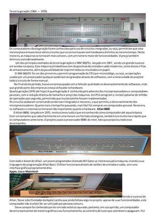 Terceirageração (1964 — 1970)
Os computadoresdestageraçãoforamconhecidospelousode circuitosintegrados,ouseja,permitiramque uma
mesmaplacaarmazenasse várioscircuitosque se comunicavamcomhardwaresdistintosaomesmotempo.Desta
maneira,asmáquinasse tornaram maisvelozes,comumnúmeromaiorde funcionalidades.Opreçotambém
diminuiuconsideravelmente.
Um dos principaisexemplosdaterceirageraçãoé o IBM 360/91, lançado em1967, sendoumgrande sucesso
emvendasna época.Esta máquinajátrabalhavacom dispositivosde entradae saída modernos,comodiscose fitas
de armazenamento,alémdapossibilidadede imprimirtodososresultadosempapel.
O IBM360/91 foi um dosprimeirosapermitirprogramaçãoda CPU por microcódigo,ouseja,asoperações
usadaspor um processadorqualquerpoderiamsergravadasatravésde softwares,semanecessidade doprojetar
todoo circuitode formamanual.
No final deste período,houveumpreocupaçãocoma faltade qualidade nodesenvolvimentode softwares,visto
que grande parte dasempresasestavasófocada nohardware.
Quarta geração (1970 até hoje) A quartageração é conhecidapeloadventodosmicroprocessadorese computadores
pessoais,coma reduçãodrásticado tamanhoe preçodas máquinas.AsCPUsatingiramo incrível patamarde bilhões
de operaçõesporsegundo,permitindoque muitastarefasfossemimplementadas.
Os circuitosacabaram se tornandoaindamaisintegradose menores,oque permitiuodesenvolvimentodos
microprocessadores.Quantomaisotempofoi passando,maisfácil foi comprarumcomputadorpessoal.Nestaera,
os softwarese sistemasse tornaramtãoimportantesquantoohardware. Altair8800
O Altair8800, lançadoem 1975, revolucionoutudooque eraconhecidocomocomputadoraté aquelaépoca.
Com umtamanho que cabiafacilmente emumamesae um formatoretangular,tambémeramuitomaisrápidoque
os computadoresanteriores.Oprojetousavaoprocessador8080 da Intel,fatoque propicioutodoesse
desempenho.
Com todoo boomdo Altair,umjovemprogramadorchamadoBill Gatesse interessoupelamáquina,criandoasua
linguagemde programaçãoAltairBasic.OAltairfuncionavaatravésde cartões de entradase saída, semuma
interface gráficapropriamentedita.
Apple,Lisa e Macintosh
Vendoosucessodo
Altair,Steve Jobs(fundadordaApple) sentiuque aindafaltavaalgonoprojeto:apesarde suasfuncionalidades,este
computadornão erafácil de serutilizadoporpessoascomuns.
Steve sempre foi conhecidoporterumladoartístico apurado,portanto,emsua opinião,umcomputador
deveriarepresentarde maneiragráficaoseufuncionamento,aocontráriode luzesque acendiame apagavam.Por
 