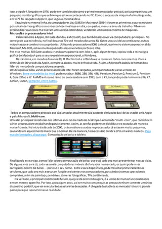 isso,o Apple I,lançadoem1976, pode ser consideradocomooprimeirocomputadorpessoal,poisacompanhavaum
pequenomonitorgráficoque exibiaoque estavaacontecendonoPC.Comoo sucessoda máquinafoi muitogrande,
em1979 foi lançadoo Apple II, que seguiaamesmaideia.
Seguindonamesmalinha,oscomputadoresLisa(1983) e Macintosh(1984) foram osprimeirosausar o mouse e
possuira interface gráficacomonósconhecemoshoje emdia,compastas,menuse área de trabalho.Nãoé um
precisodizerque essesPCstiveramumsucessoestrondoso,vendendoumnúmeroenormede máquinas.
Microsofte os processadoresIntel
Paralelamente àApple,BillGatesfundouaMicrosoft,que tambémdesenvolviacomputadoresprincipiais.No
começode suaexistência,nofinal dosanos70 e até meadosdosanos 80, Gatesusouas ideiascontidasnasoutras
máquinaspara construira suaspróprias.Utilizandoprocessadores8086 da Intel,oprimeirosistemaoperacional da
Microsof,MS-DOS,estavamuitoaquémdosdesenvolvidosporSteve Jobs.
Por esse motivo,Bill Gatesacaboucriandoumaparceriacom Jobse, apósalgumtempo,copioutodaa tecnologia
gráficado Macintoshpara o seunovosistemaoperacional,oWindows.
Destaforma,em meadosdosanos80, O Machintoshe o Windowsse tornaramfortesconcorrentes.Coma
demisãode Steve JobsdaApple,aempresaacaboumuitoenfraquecida.Assim, aMicrosoftacabouse tornandoa
líderdo mercadode computadorespessoais.
Desde aquelaépoca,váriosprocessadoresdaIntel foramlançados,acompanhadosde váriasversõesde
Windows. Entre osmodelosda Intel,podemoscitar:8086, 286, 386, 486, Pentium, Pentium2,Pentium3,Pentium
4, Core 2 Duo e i7. A AMD entrounoramo de processadoresem1993, com o K5, lançandoposteriormenteoK6,K7,
Athlon,Duron, Sempron,entre outros.
Todos os computadorespessoaisque sãolançadosatualmentesãobastante derivadosdasideiascriadaspelaApple
e pelaMicrosoft. Multi-core
Uma das principaistendênciasdosúltimosanosdomercadode desktopsé achamada “multi-core”,que consisteem
váriosprocessadorestrabalhandoparalelamente.Assim, astarefaspodemserdivididase executadasde maneira
maiseficiente.Noiníciodadécadade 2000, os transístoresusadosnoprocessadorjá estavammuitopequenos,
causandoum aquecimentomaiorque onormal.Destamaneira,foi necessáriodividiraCPU emváriosnúcleos. Para
maisinformações,cliqueaqui.Computaçãode bolsoe tablets
Finalizandoesteartigo,vamosfalarsobre acomputação de bolso,que estácada vezmaispresente nasnossasvidas.
De algunsanospara cá, cada vezmaiscomputadoresmóveissãolançadosnomercado,osquaispodemser
carregadosdentrodo bolso — por issoo seunome. Entre essesdispositivos,podemoscitarprimeiramente os
celulares,que cadavezmaisexecutamfunçõesexistentesnoscomputadores,possuindosistemasoperacionais
completos,alémde palmtops,pendrives,câmerasfotográficas,TVsportáteisetc.
Na verdade,aprincipal tendênciadofuturo,que jáestáocorrendoagora, é a uniãode muitasfuncionalidades
emum mesmoaparelho.Porisso,apósalgunsanos,vai sermuitocomumque as pessoastenhamsomenteumúnico
dispositivoportátil,que vai executartodasastarefasdesejadas.A chegadadostabletsaomercadofoi outrogrande
passopara que issose tornasse realidade.
 