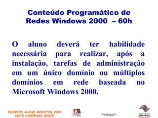 Conteúdo Programático de
        Redes Windows 2000 – 60h


 O aluno deverá ter habilidade
 necessária para realizar, após a
 instalação, tarefas de administração
 em um único domínio ou múltiplos
 domínios em rede baseada no
 Microsoft Windows 2000.

PROJETO ALUNO MONITOR 2003
    NRTE CAMPINAS OESTE
 
