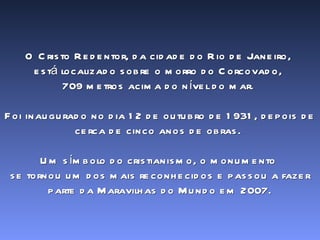 O Cristo Redentor, da cidade do Rio de Janeiro,  está localizado sobre o morro do Corcovado,  709 metros acima do nível do mar.  Foi inaugurado no dia 12 de outubro de 1931, depois de cerca de cinco anos de obras.  Um símbolo do cristianismo, o monumento  se tornou um dos mais reconhecidos e passou a fazer parte da Maravilhas do Mundo em 2007. 