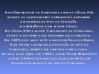 A história recente do Corcovado data do século XVI, quando os colonizadores portugueses batizaram  a montanha de Pico da Tentação,  ma referência a um monte bíblico.  No século XVII o monte é rebatizado de Corcovado, devido a sua forma que lembraria uma corcunda.  Em 1824, dois anos após a independência do Brasil, Dom Pedro I lidera uma expedição ao topo do Corcovado, abrindo um caminho para o cume.  35 anos mais tarde, em 1859 o padre Pedro Maria Boss sugere à Princesa Isabel que seja construído um monumento religioso no alto do Corcovado.  