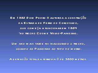 Em 1882 Dom Pedro II autoriza a construção  da Estrada de Ferro do Corcovado,  que começa a funcionar em 1884  ‘ no trecho Cosme Velho-Paineiras.  Um ano mais tarde foi inaugurado o trecho,  ligando as Paineiras ao topo do morro. A extensão total da ferrovia é de 3800 metros.  