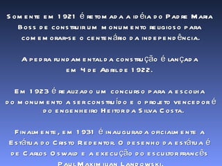 Somente em 1921 é retomada a idéia do Padre Maria  Boss de construir um monumento religioso para  comemorar-se o centenário da independência. A pedra fundamental da construção é lançada  em 4 de Abril de 1922.  Em 1923 é realizado um concurso para a escolha  do monumento a ser construído e o projeto vencedor é do engenheiro Heitor da Silva Costa.  Finalmente, em 1931 é inaugurada oficialmente a  Estátua do Cristo Redentor. O desenho da estátua é  de Carlos Oswald e a execução do escultor francês  Paul Maximilian Landowski. 