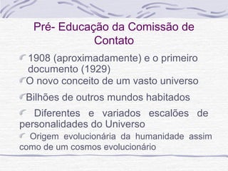 Pré- Educação da Comissão de
Contato
1908 (aproximadamente) e o primeiro
documento (1929)
Origem evolucionária da humanidade assim
como de um cosmos evolucionário
Diferentes e variados escalões de
personalidades do Universo
Bilhões de outros mundos habitados
O novo conceito de um vasto universo
 