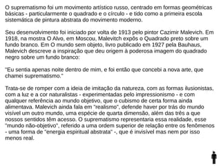 O suprematismo foi um movimento artístico russo, centrado em formas geométricas
básicas - particularmente o quadrado e o círculo - e tido como a primeira escola
sistemática de pintura abstrata do movimento moderno.
Seu desenvolvimento foi iniciado por volta de 1913 pelo pintor Cazimir Malevich. Em
1918, na mostra O Alvo, em Moscou, Malevitch expôs o Quadrado preto sobre um
fundo branco. Em O mundo sem objeto, livro publicado em 1927 pela Bauhaus,
Malevich descreve a inspiração que deu origem à poderosa imagem do quadrado
negro sobre um fundo branco:
"Eu sentia apenas noite dentro de mim, e foi então que concebi a nova arte, que
chamei suprematismo."
Trata-se de romper com a ideia de imitação da natureza, com as formas ilusionistas,
com a luz e a cor naturalistas - experimentadas pelo impressionismo - e com
qualquer referência ao mundo objetivo, que o cubismo de certa forma ainda
alimentava. Malevich ainda fala em "realismo", defende haver por trás do mundo
visível um outro mundo, uma espécie de quarta dimensão, além das três a que
nossos sentidos têm acesso. O suprematismo representaria essa realidade, esse
"mundo não-objetivo", referido a uma ordem superior de relação entre os fenômenos
- uma forma de "energia espiritual abstrata" -, que é invisível mas nem por isso
menos real.
 
