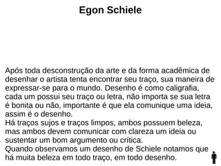 Egon Schiele
Após toda desconstrução da arte e da forma acadêmica de
desenhar o artista tenta encontrar seu traço, sua maneira de
expressar-se para o mundo. Desenho é como caligrafia,
cada um possui seu traço ou letra, não importa se sua letra
é bonita ou não, importante é que ela comunique uma ideia,
assim é o desenho.
Há traços sujos e traços limpos, ambos possuem beleza,
mas ambos devem comunicar com clareza um ideia ou
sustentar um bom argumento ou crítica.
Quando observamos um desenho de Schiele notamos que
há muita beleza em todo traço, em todo desenho.
 