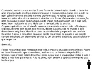 O desenho assim como a escrita é uma forma de comunicação. Sendo o desenho
uma linguagem da arte logo percebemos que a comunicação é uma arte, a arte de
bem comunicar uma ideia de maneira breve e clara. As redes sociais e mídias
tornaram estes símbolos e desenhos simples uma forma eficiente de comunicação,
para para aqueles que dominam pouco da língua portuguesa usá-los é algo fácil,
transmitem rapidamente uma ideia sem a necessidade da escrita.
Os povos primitivos por ainda não dominarem a escrita usaram este método para
registrar, mesmo sem saber, sua história, deixar suas marcas no mundo e pelo
desenho conseguimos identificar parte de uma história que poderia ser perdida.
Desenho é ideia, e toda ideia para que exista ela precisa de projeto e um projeto
sempre envolverá um argumento escrito ou um desenho elaborado para explicitar o
que se pensa.
Exercício:
Pense nos animais que marcaram sua vida, cenas ou situações com animais. Agora
os desenhe usando apenas um linha, assim como os homens do paleolítico o
fizeram. Não precisa saber desenhar, basta deixar que a imaginação venha à tona e
deixe a mão livre para traçar. Não há certo, nem errado, é apenas um registro das
lembranças.
 