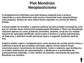 Piet Mondrian
Neoplasticismo
O neoplasticismo defendia uma total limpeza espacial para a pintura,
reduzindo-a a seus elementos mais puros e buscando suas características
mais próprias. Muitos de seus ideais foram expostos na revista De Stijl (O
Estilo).
A necessidade de ressaltar o aspecto artificial da arte (criação humana) fez com
que os artistas deste movimento (notadamente Mondrian e Theo van Doesburg)
usassem apenas as cores primárias (vermelho, amarelo, azul) em seu estado
máximo de saturação (artificial), assim como o branco e o preto (inexistentes
na Natureza, o primeiro sendo presença total e o segundo ausência total de
luz).
Embora muitos vejam o neoplasticismo como produto da revolta moral contra a
violência irracional que assolava a Europa, alguns outros fatores foram
essenciais para o nascimento do movimento, como o cubismo, que desfigurou
os modos tradicionais de representação; o idealismo e a austeridade do
protestantismo holandês; o viés místico da teosofia, movimento do qual Piet
Mondrian era membro.
 