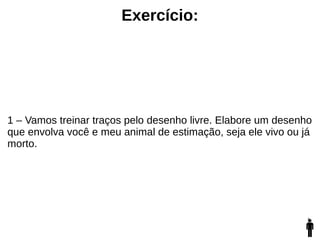 Exercício:
1 – Vamos treinar traços pelo desenho livre. Elabore um desenho
que envolva você e meu animal de estimação, seja ele vivo ou já
morto.
 