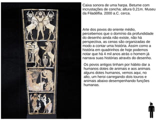 Caixa sonora de uma harpa. Betume com
incrustações de concha; altura 0,21m. Museu
da Filadélfia. 2000 a.C. cerca.
Arte dos povos do oriente médio,
percebemos que o domínio da profundidade
do desenho ainda não existe, não há
perspectiva, as cenas são organizadas de
modo a contar uma história. Assim como a
história em quadrinhos de hoje podemos
notar que há 4 mil anos atrás o homem já
narrava suas histórias através do desenho.
Os povos antigos tinham por hábito dar a
humanos dotes de animais e aos animais
alguns dotes humanos, vemos aqui, no
alto, um heroi carregando dois touros e
animais abaixo desempenhando funções
humanas.
 
