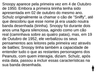 Snoopy aparece pela primeira vez em 4 de Outubro
de 1950. Embora a primeira tirinha tenha sido
apresentada em 02 de outubro do mesmo ano.
Schulz originalmente ia chamar o cão de "Sniffy", até
que descobriu que esse nome já era usado noutra
banda desenhada (tirinha). Snoopy foi durante dois
anos uma figura silenciosa, agindo como um cão
real (caminhava sobre as quatro patas), mas, em 19
de Outubro de 1952, ele verbalizou os seus
pensamentos aos leitores pela primeira vez através
de balões; Snoopy tinha também a capacidade de
entender tudo o que as restantes personagens dos
Peanuts, com quem interagia, diziam. Schulz, após
esta data, passou a incluir essas características na
sua banda desenhada.
 