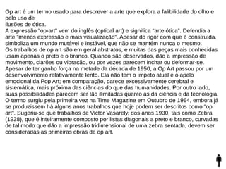 Op art é um termo usado para descrever a arte que explora a falibilidade do olho e
pelo uso de
ilusões de ótica.
A expressão "op-art" vem do inglês (optical art) e significa “arte ótica”. Defendia a
arte "menos expressão e mais visualização". Apesar do rigor com que é construída,
simboliza um mundo mutável e instável, que não se mantém nunca o mesmo.
Os trabalhos de op art são em geral abstratos, e muitas das peças mais conhecidas
usam apenas o preto e o branco. Quando são observados, dão a impressão de
movimento, clarões ou vibração, ou por vezes parecem inchar ou deformar-se.
Apesar de ter ganho força na metade da década de 1950, a Op Art passou por um
desenvolvimento relativamente lento. Ela não tem o ímpeto atual e o apelo
emocional da Pop Art; em comparação, parece excessivamente cerebral e
sistemática, mais próxima das ciências do que das humanidades. Por outro lado,
suas possibilidades parecem ser tão ilimitadas quanto as da ciência e da tecnologia.
O termo surgiu pela primeira vez na Time Magazine em Outubro de 1964, embora já
se produzissem há alguns anos trabalhos que hoje podem ser descritos como "op
art". Sugeriu-se que trabalhos de Victor Vasarely, dos anos 1930, tais como Zebra
(1938), que é inteiramente composto por listas diagonais a preto e branco, curvadas
de tal modo que dão a impressão tridimensional de uma zebra sentada, devem ser
consideradas as primeiras obras de op art.
 