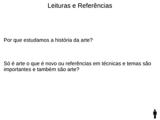 Leituras e Referências
Por que estudamos a história da arte?
Só é arte o que é novo ou referências em técnicas e temas são
importantes e também são arte?
 