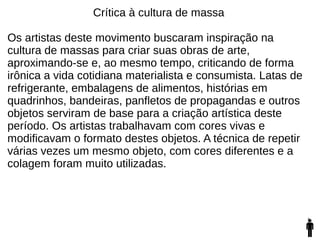 Crítica à cultura de massa
Os artistas deste movimento buscaram inspiração na
cultura de massas para criar suas obras de arte,
aproximando-se e, ao mesmo tempo, criticando de forma
irônica a vida cotidiana materialista e consumista. Latas de
refrigerante, embalagens de alimentos, histórias em
quadrinhos, bandeiras, panfletos de propagandas e outros
objetos serviram de base para a criação artística deste
período. Os artistas trabalhavam com cores vivas e
modificavam o formato destes objetos. A técnica de repetir
várias vezes um mesmo objeto, com cores diferentes e a
colagem foram muito utilizadas.
 