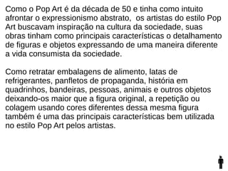 Como o Pop Art é da década de 50 e tinha como intuito
afrontar o expressionismo abstrato, os artistas do estilo Pop
Art buscavam inspiração na cultura da sociedade, suas
obras tinham como principais características o detalhamento
de figuras e objetos expressando de uma maneira diferente
a vida consumista da sociedade.
Como retratar embalagens de alimento, latas de
refrigerantes, panfletos de propaganda, história em
quadrinhos, bandeiras, pessoas, animais e outros objetos
deixando-os maior que a figura original, a repetição ou
colagem usando cores diferentes dessa mesma figura
também é uma das principais características bem utilizada
no estilo Pop Art pelos artistas.
 