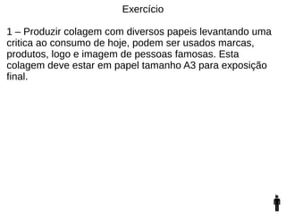 Exercício
1 – Produzir colagem com diversos papeis levantando uma
critica ao consumo de hoje, podem ser usados marcas,
produtos, logo e imagem de pessoas famosas. Esta
colagem deve estar em papel tamanho A3 para exposição
final.
 