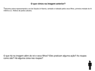 O que vimos na imagem anterior?
Tabuinha votiva representando o rei de Sirpula Ur-Nanna, sentado e rodeado pelos seus filhos, primeira metade do III
milénio a.C. Relevo de pedra calcária.
O que há na imagem além do rei e seus filhos? Eles praticam alguma ação? As roupas
como são? Há alguma coisa nas roupas?
 