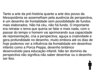 Tanto a arte da pré-história quanto a arte dos povos da
Mesopotâmia se assemelham pela ausência de perspectiva,
é um desenho de frontalidade sem possibilidade de fundos
mais elaborados. Não há céu, não há fundo. O importante
era retratar o tema que queria se falar e mais nada, com o
passar do tempo o homem vai aprimorando sua capacidade
de representação, cria a perspectiva, aguça a criatividade e
gera profundidade no desenho, muito embora até os dias de
hoje podemos ver a influência da frontalidade em desenhos
infantis como a Porca Peppa, desenho britânico
desenvolvido para educação infantil. Não ter domínio da
perspectiva não significa não saber desenhar ou o desenho
ser feio.
 