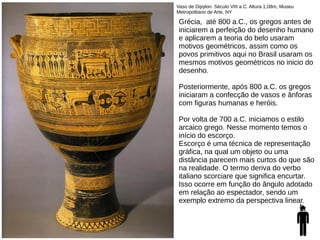 Vaso de Dipylon. Século VIII a.C. Altura 1,08m, Museu
Metropolitano de Arte, NY
Grécia, até 800 a.C., os gregos antes de
iniciarem a perfeição do desenho humano
e aplicarem a teoria do belo usaram
motivos geométricos, assim como os
povos primitivos aqui no Brasil usaram os
mesmos motivos geométricos no inicio do
desenho.
Posteriormente, após 800 a.C. os gregos
iniciaram a confecção de vasos e ânforas
com figuras humanas e heróis.
Por volta de 700 a.C. iniciamos o estilo
arcaico grego. Nesse momento temos o
início do escorço.
Escorço é uma técnica de representação
gráfica, na qual um objeto ou uma
distância parecem mais curtos do que são
na realidade. O termo deriva do verbo
italiano scorciare que significa encurtar.
Isso ocorre em função do ângulo adotado
em relação ao espectador, sendo um
exemplo extremo da perspectiva linear.
 