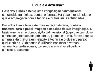 O que é o desenho?
Desenho é basicamente uma composição bidimensional
constituída por linhas, pontos e formas. Há desenhos simples em
que é empregada pouca técnica e outros mais sofisticados.
Desenho é uma forma de manifestação da arte, o artista
transfere para o papel imagens e criações da sua imaginação. É
basicamente uma composição bidimensional (algo que tem duas
dimensões) constituída por linhas, pontos e forma. É diferente da
pintura e da gravura em relação à técnica e o objetivo para o
qual é criado. O desenho é utilizado nos mais diversos
segmentos profissionais, tornando a arte diversificada a
diferentes contextos.
 