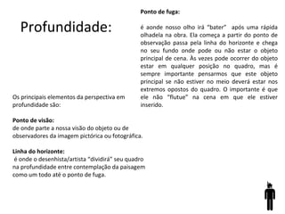 Profundidade:
Ponto de fuga:
é aonde nosso olho irá “bater” após uma rápida
olhadela na obra. Ela começa a partir do ponto de
observação passa pela linha do horizonte e chega
no seu fundo onde pode ou não estar o objeto
principal de cena. Às vezes pode ocorrer do objeto
estar em qualquer posição no quadro, mas é
sempre importante pensarmos que este objeto
principal se não estiver no meio deverá estar nos
extremos opostos do quadro. O importante é que
ele não “flutue” na cena em que ele estiver
inserido.
Os principais elementos da perspectiva em
profundidade são:
Ponto de visão:
de onde parte a nossa visão do objeto ou de
observadores da imagem pictórica ou fotográfica.
Linha do horizonte:
é onde o desenhista/artista “dividirá” seu quadro
na profundidade entre contemplação da paisagem
como um todo até o ponto de fuga.
 