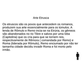Arte Etrusca
Os etruscos são os povos que antecedem os romanos,
produzem sua arte essencialmente para os túmulos. A
lenda de Rômulo e Remo incia-se na Etrúria, os gêmeos
são abandonados no rio Tibre e salvos por uma loba
(Capitolina) que os cria para que se tornem reis,
respectivamente de Rêmora ( comandada por Remo) e
Roma (liderada por Rômulo), Remo enciumado por não ter
tamanha cidade decidiu invadir Roma e foi morto pelo
irmão.
 