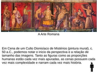 A Arte Romana
Em Cena de um Culto Dionisíaco de Mistérios (pintura mural), c.
50 a.C., podemos notar o inicio da perspectiva e a relação de
tamanho das imagens. Tanto as figuras como as proporções
humanas estão cada vez mais apuradas, as cenas possuem cada
vez mais complexidade e narram cada vez mais história.
 
