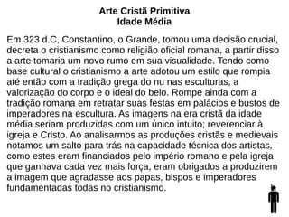 Arte Cristã Primitiva
Idade Média
Em 323 d.C, Constantino, o Grande, tomou uma decisão crucial,
decreta o cristianismo como religião oficial romana, a partir disso
a arte tomaria um novo rumo em sua visualidade. Tendo como
base cultural o cristianismo a arte adotou um estilo que rompia
até então com a tradição grega do nu nas esculturas, a
valorização do corpo e o ideal do belo. Rompe ainda com a
tradição romana em retratar suas festas em palácios e bustos de
imperadores na escultura. As imagens na era cristã da idade
média seriam produzidas com um único intuito; reverenciar à
igreja e Cristo. Ao analisarmos as produções cristãs e medievais
notamos um salto para trás na capacidade técnica dos artistas,
como estes eram financiados pelo império romano e pela igreja
que ganhava cada vez mais força, eram obrigados a produzirem
a imagem que agradasse aos papas, bispos e imperadores
fundamentadas todas no cristianismo.
 
