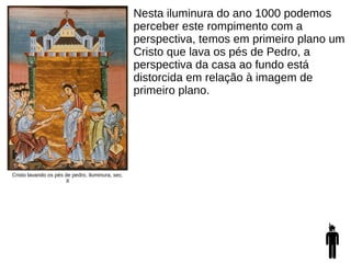 Cristo lavando os pés de pedro, iluminura, sec.
X
Nesta iluminura do ano 1000 podemos
perceber este rompimento com a
perspectiva, temos em primeiro plano um
Cristo que lava os pés de Pedro, a
perspectiva da casa ao fundo está
distorcida em relação à imagem de
primeiro plano.
 