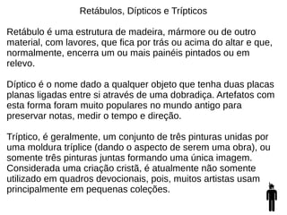 Retábulos, Dípticos e Trípticos
Retábulo é uma estrutura de madeira, mármore ou de outro
material, com lavores, que fica por trás ou acima do altar e que,
normalmente, encerra um ou mais painéis pintados ou em
relevo.
Díptico é o nome dado a qualquer objeto que tenha duas placas
planas ligadas entre si através de uma dobradiça. Artefatos com
esta forma foram muito populares no mundo antigo para
preservar notas, medir o tempo e direção.
Tríptico, é geralmente, um conjunto de três pinturas unidas por
uma moldura tríplice (dando o aspecto de serem uma obra), ou
somente três pinturas juntas formando uma única imagem.
Considerada uma criação cristã, é atualmente não somente
utilizado em quadros devocionais, pois, muitos artistas usam
principalmente em pequenas coleções.
 