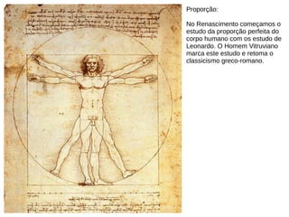 Proporção:
No Renascimento começamos o
estudo da proporção perfeita do
corpo humano com os estudo de
Leonardo. O Homem Vitruviano
marca este estudo e retoma o
classicismo greco-romano.
 